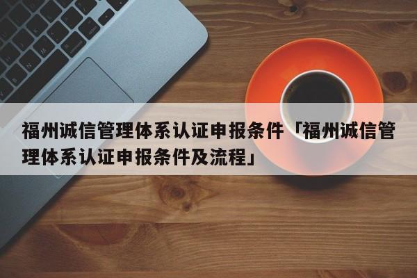 福州诚信管理体系认证申报条件「福州诚信管理体系认证申报条件及流程」