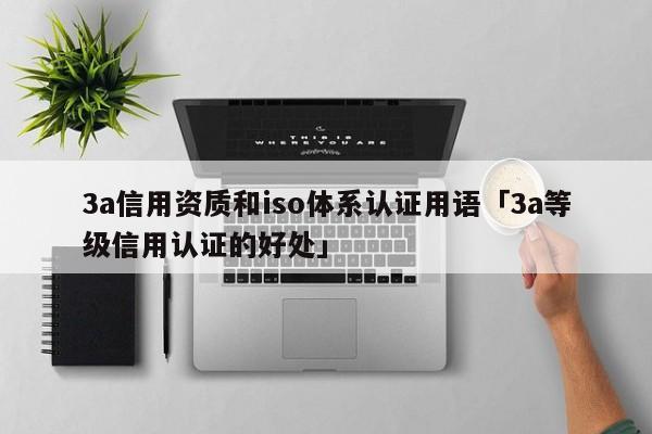 3a信用资质和iso体系认证用语「3a等级信用认证的好处」