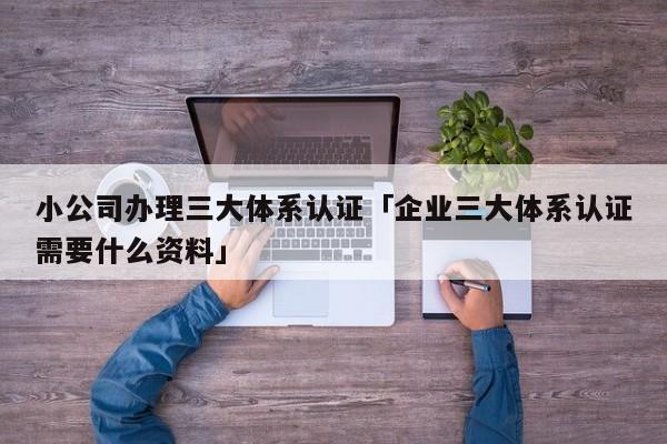 小公司办理三大体系认证「企业三大体系认证需要什么资料」