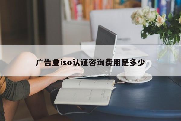 广告业iso认证咨询费用是多少