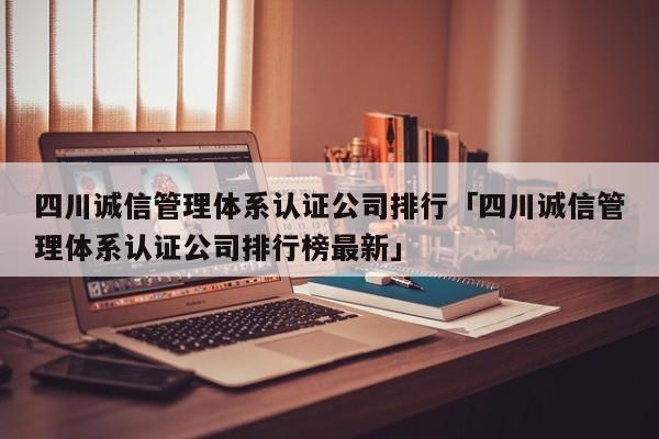 四川诚信管理体系认证公司排行「四川诚信管理体系认证公司排行榜最新」