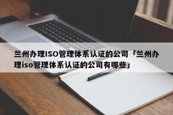 兰州办理ISO管理体系认证的公司「兰州办理iso管理体系认证的公司有哪些」