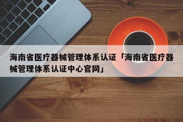 海南省医疗器械管理体系认证「海南省医疗器械管理体系认证中心官网」