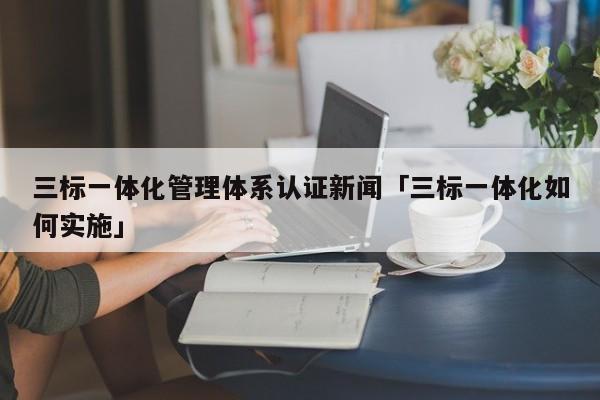 三标一体化管理体系认证新闻「三标一体化如何实施」