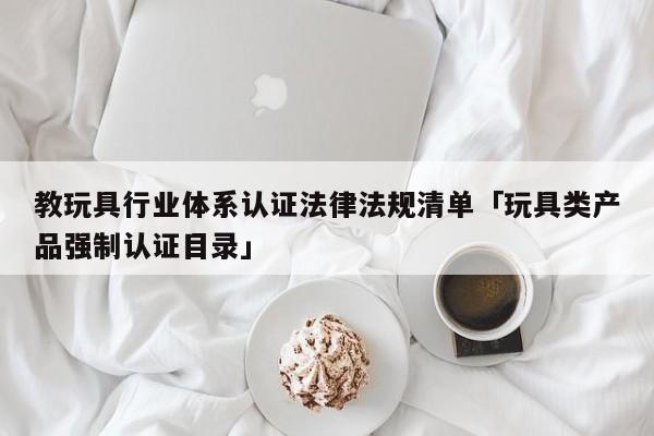 教玩具行业体系认证法律法规清单「玩具类产品强制认证目录」