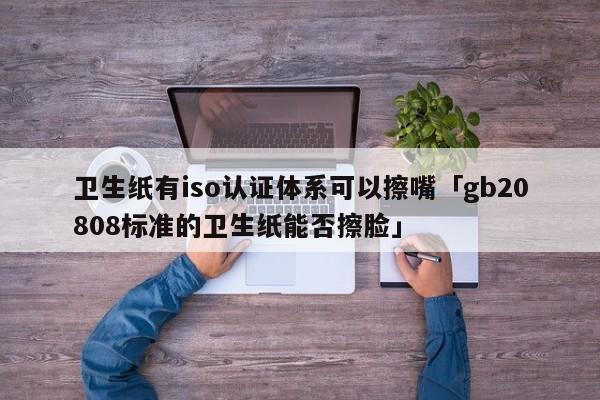 卫生纸有iso认证体系可以擦嘴「gb20808标准的卫生纸能否擦脸」