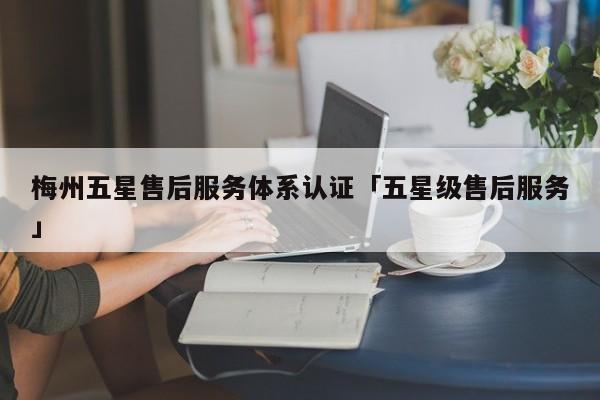 梅州五星售后服务体系认证「五星级售后服务」