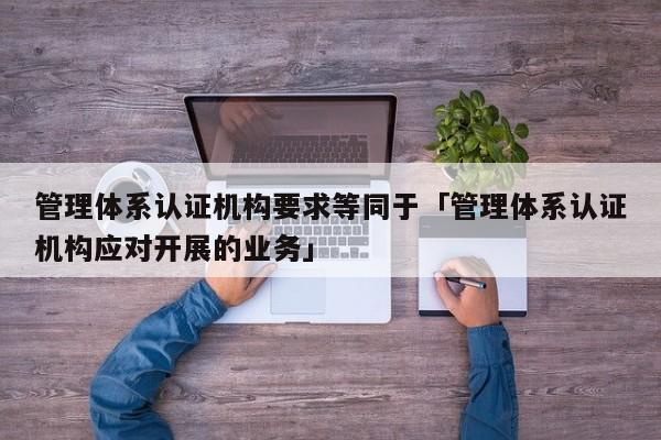 管理体系认证机构要求等同于「管理体系认证机构应对开展的业务」