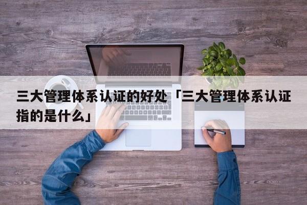 三大管理体系认证的好处「三大管理体系认证指的是什么」