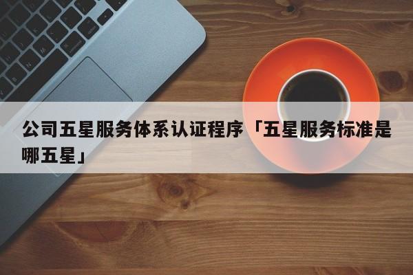 公司五星服务体系认证程序「五星服务标准是哪五星」