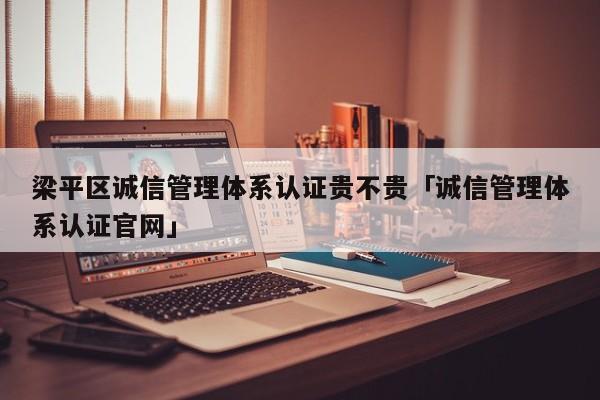 梁平区诚信管理体系认证贵不贵「诚信管理体系认证官网」