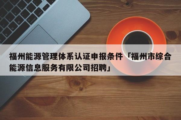 福州能源管理体系认证申报条件「福州市综合能源信息服务有限公司招聘」