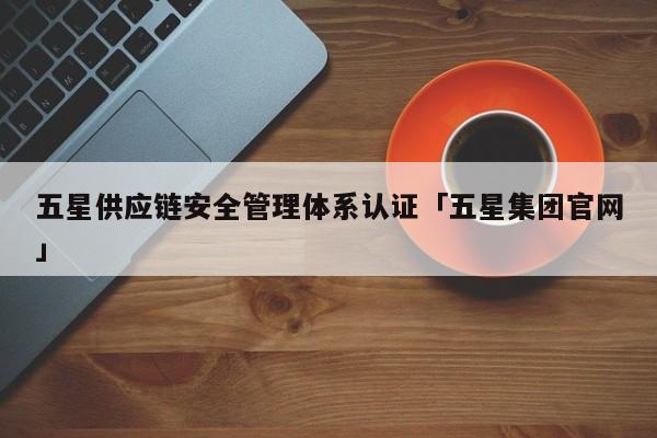 五星供应链安全管理体系认证「五星集团官网」