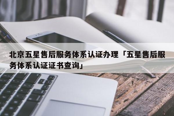 北京五星售后服务体系认证办理「五星售后服务体系认证证书查询」