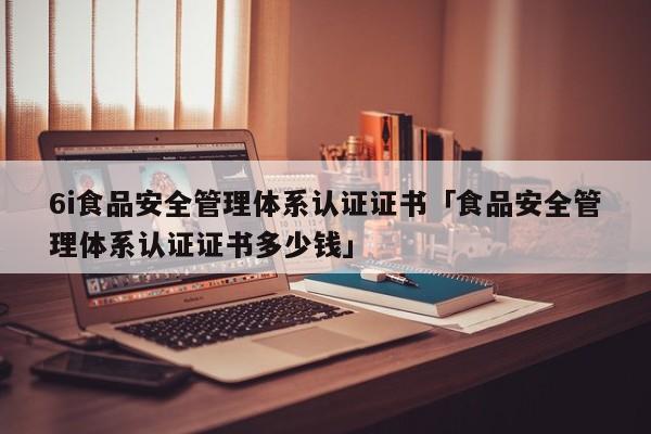 6i食品安全管理体系认证证书「食品安全管理体系认证证书多少钱」