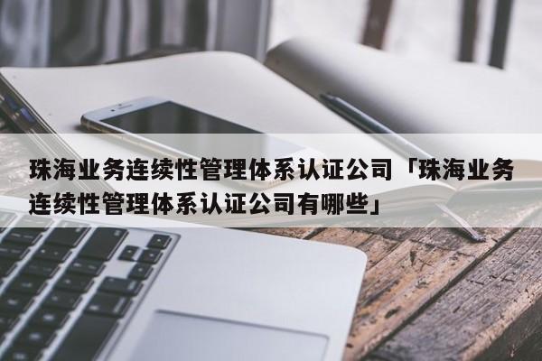 珠海业务连续性管理体系认证公司「珠海业务连续性管理体系认证公司有哪些」