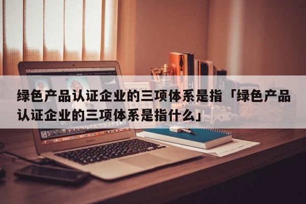 绿色产品认证企业的三项体系是指「绿色产品认证企业的三项体系是指什么」