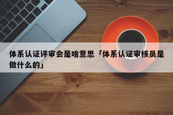 体系认证评审会是啥意思「体系认证审核员是做什么的」
