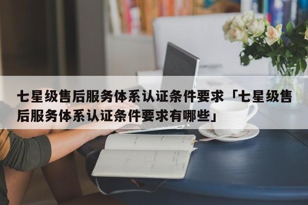 七星级售后服务体系认证条件要求「七星级售后服务体系认证条件要求有哪些」