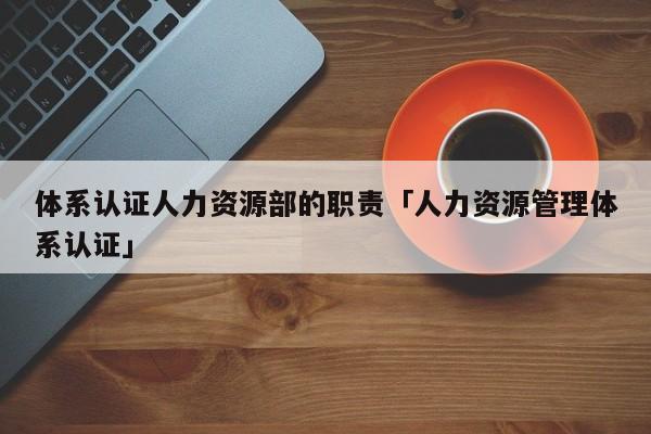 体系认证人力资源部的职责「人力资源管理体系认证」