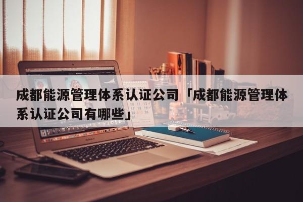 成都能源管理体系认证公司「成都能源管理体系认证公司有哪些」