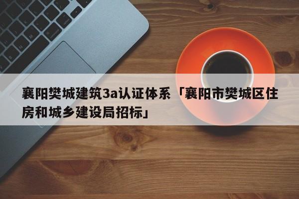 襄阳樊城建筑3a认证体系「襄阳市樊城区住房和城乡建设局招标」