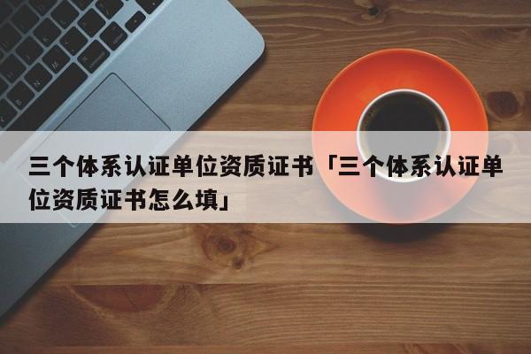 三个体系认证单位资质证书「三个体系认证单位资质证书怎么填」
