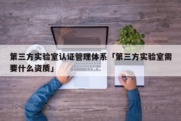 第三方实验室认证管理体系「第三方实验室需要什么资质」
