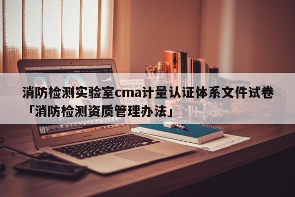 消防检测实验室cma计量认证体系文件试卷「消防检测资质管理办法」