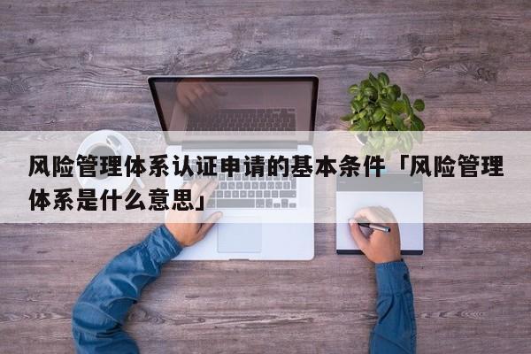 风险管理体系认证申请的基本条件「风险管理体系是什么意思」
