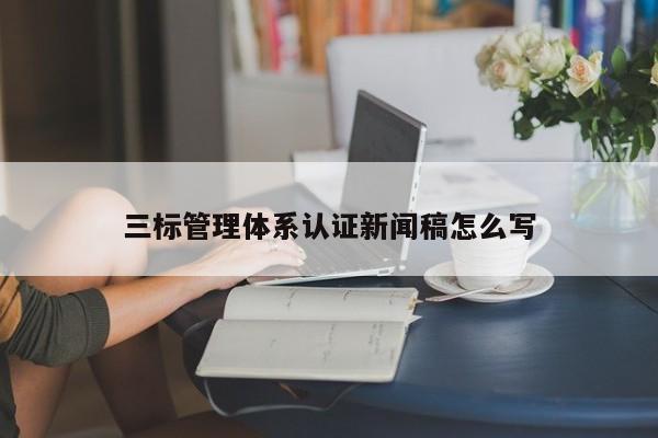 三标管理体系认证新闻稿怎么写