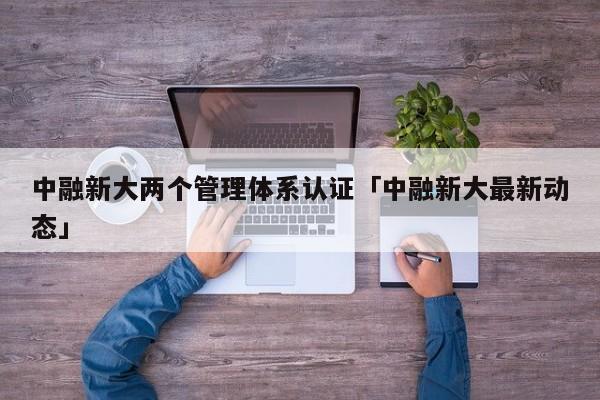 中融新大两个管理体系认证「中融新大最新动态」
