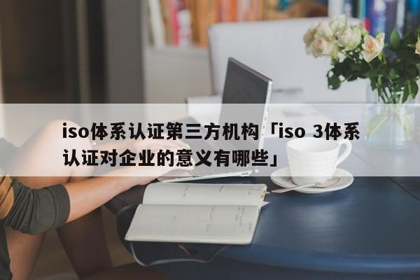 iso体系认证第三方机构「iso 3体系认证对企业的意义有哪些」