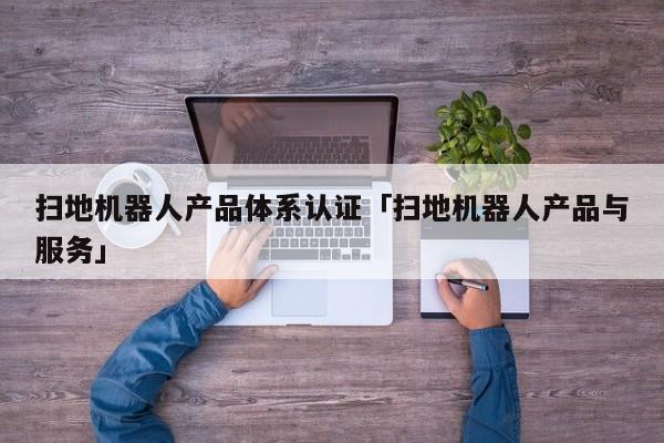 扫地机器人产品体系认证「扫地机器人产品与服务」