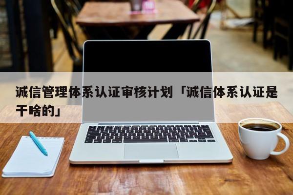 诚信管理体系认证审核计划「诚信体系认证是干啥的」