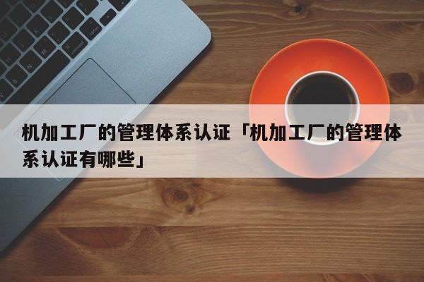 机加工厂的管理体系认证「机加工厂的管理体系认证有哪些」