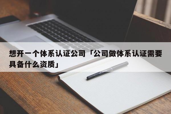 想开一个体系认证公司「公司做体系认证需要具备什么资质」