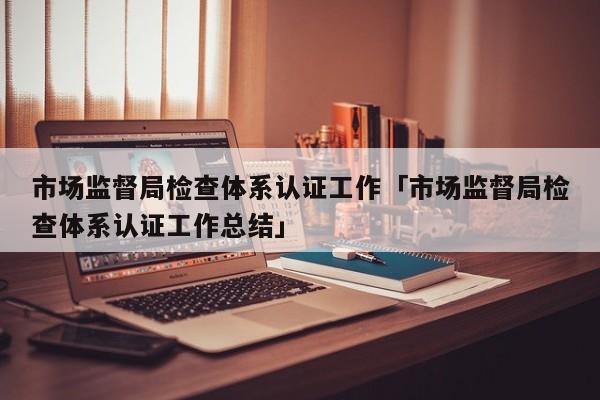 市场监督局检查体系认证工作「市场监督局检查体系认证工作总结」
