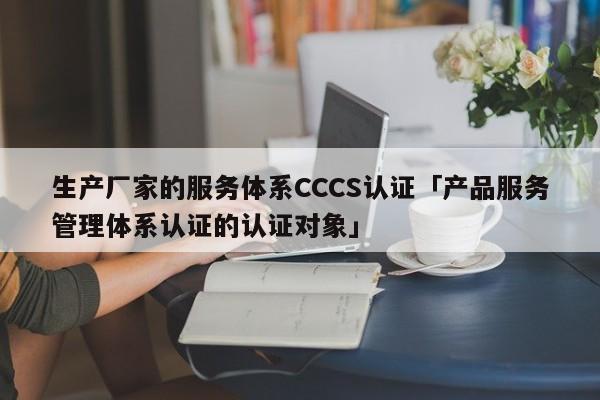 生产厂家的服务体系CCCS认证「产品服务管理体系认证的认证对象」
