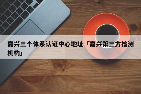 嘉兴三个体系认证中心地址「嘉兴第三方检测机构」