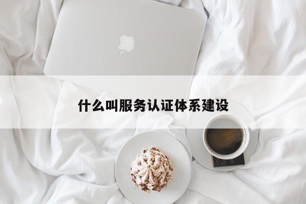 什么叫服务认证体系建设
