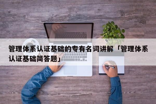 管理体系认证基础的专有名词讲解「管理体系认证基础简答题」