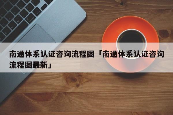 南通体系认证咨询流程图「南通体系认证咨询流程图最新」