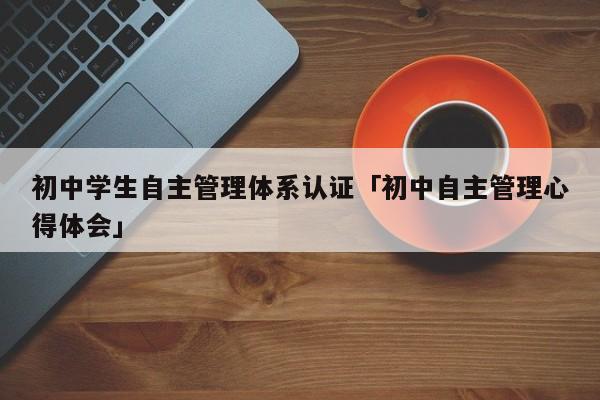 初中学生自主管理体系认证「初中自主管理心得体会」