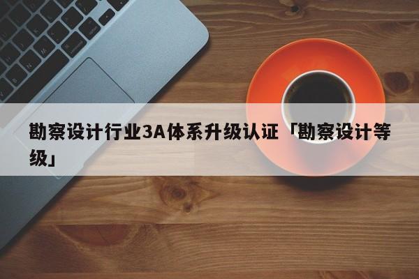 勘察设计行业3A体系升级认证「勘察设计等级」