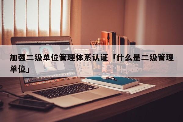 加强二级单位管理体系认证「什么是二级管理单位」