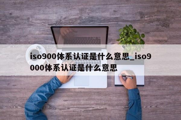 ISO9001体系认证是什么意思_ISO9001体系认证是什么意思