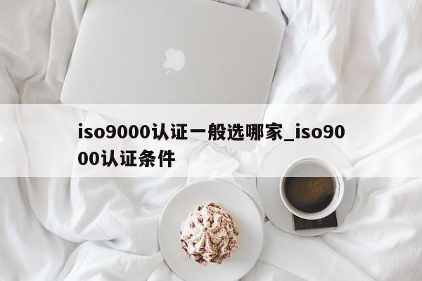 ISO9001认证一般选哪家_ISO9001认证条件