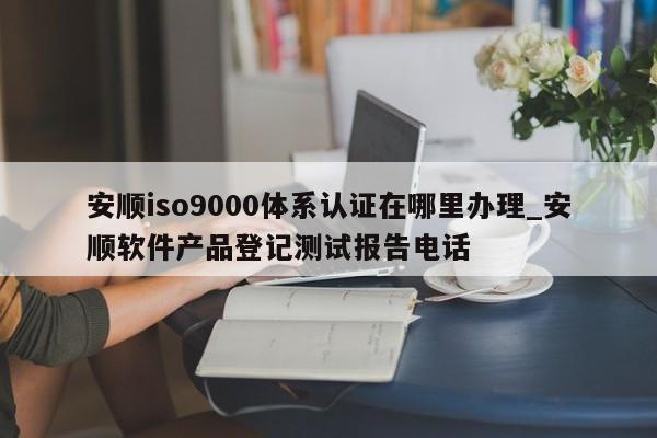 安顺ISO9001体系认证在哪里办理_安顺软件产品登记测试报告电话