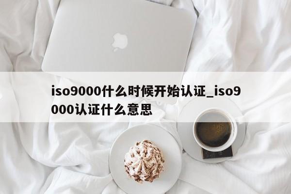 ISO9001什么时候开始认证_ISO9001认证什么意思